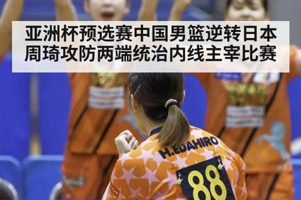 亚洲杯预选赛中国男篮逆转日本周琦攻防两端统治内线主宰比赛