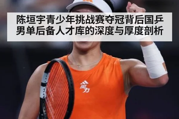 陈垣宇青少年挑战赛夺冠背后国乒男单后备人才库的深度与厚度剖析