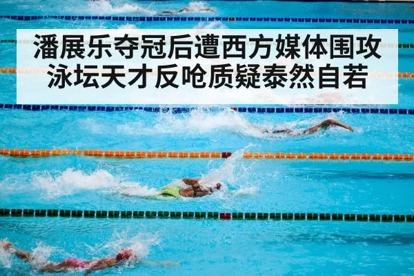 潘展乐夺冠后遭西方媒体围攻 泳坛天才反呛质疑泰然自若